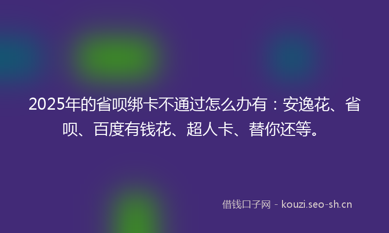2025年的省呗绑卡不通过怎么办有：安逸花、省呗、百度有钱花、超人卡、替你还等。