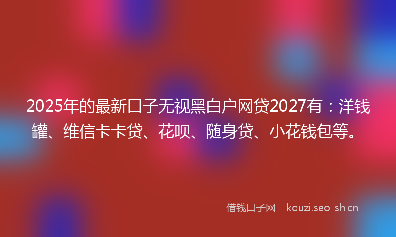 2025年的最新口子无视黑白户网贷2027有：洋钱罐、维信卡卡贷、花呗、随身贷、小花钱包等。