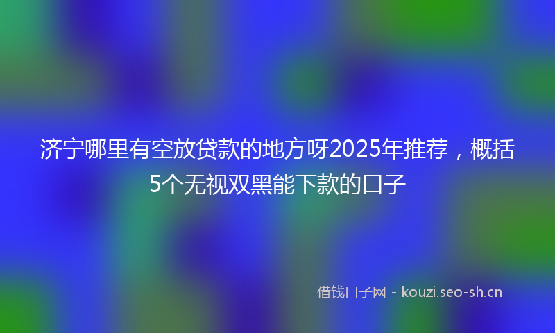 济宁哪里有空放贷款的地方呀2025年推荐，概括5个无视双黑能下款的口子