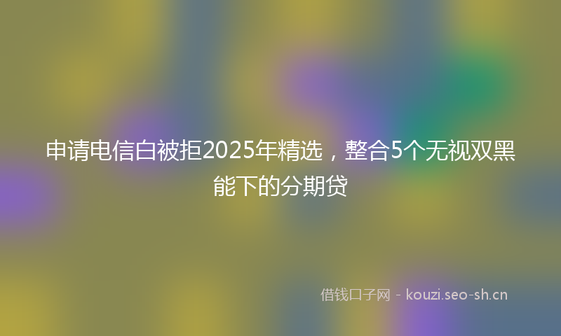 申请电信白被拒2025年精选，整合5个无视双黑能下的分期贷