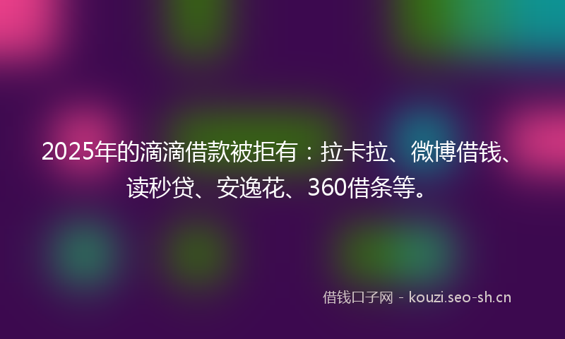 2025年的滴滴借款被拒有：拉卡拉、微博借钱、读秒贷、安逸花、360借条等。