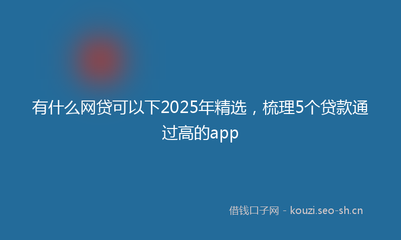 有什么网贷可以下2025年精选，梳理5个贷款通过高的app
