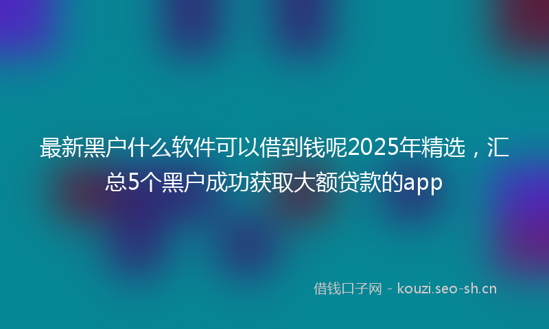 最新黑户什么软件可以借到钱呢2025年精选，汇总5个黑户成功获取大额贷款的app