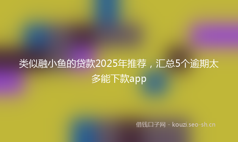 类似融小鱼的贷款2025年推荐，汇总5个逾期太多能下款app
