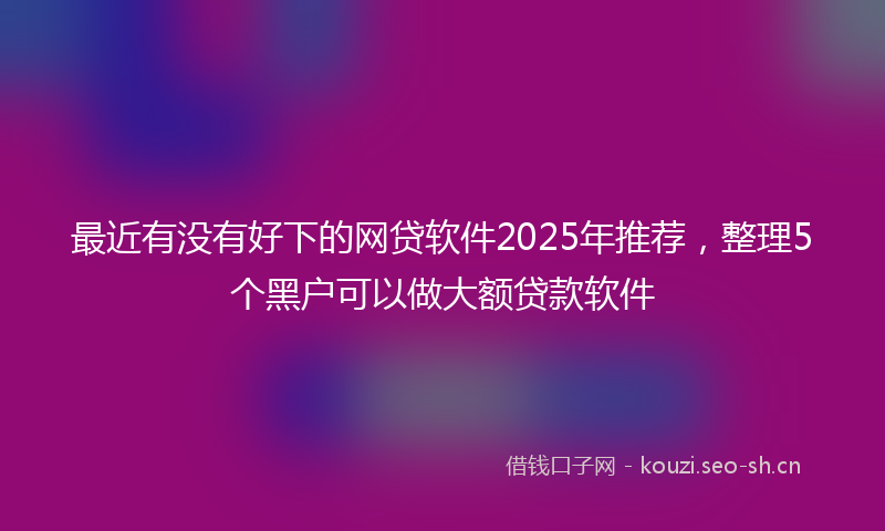 最近有没有好下的网贷软件2025年推荐,整理5个黑户可以做大额贷款软件