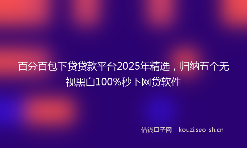百分百包下贷贷款平台2025年精选，归纳五个无视黑白100%秒下网贷软件