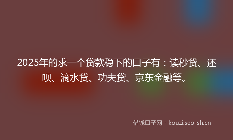 2025年的求一个贷款稳下的口子有:读秒贷、还呗、滴水贷、功夫贷、京东金融等。
