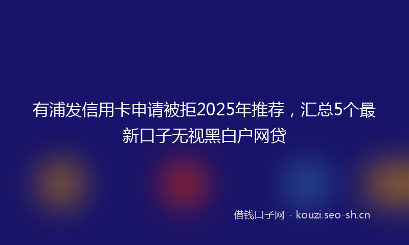 有浦发信用卡申请被拒2025年推荐，汇总5个最新口子无视黑白户网贷
