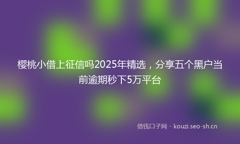 樱桃小借上征信吗2025年精选，分享五个黑户当前逾期秒下5万平台