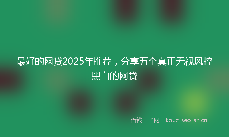 最好的网贷2025年推荐，分享五个真正无视风控黑白的网贷