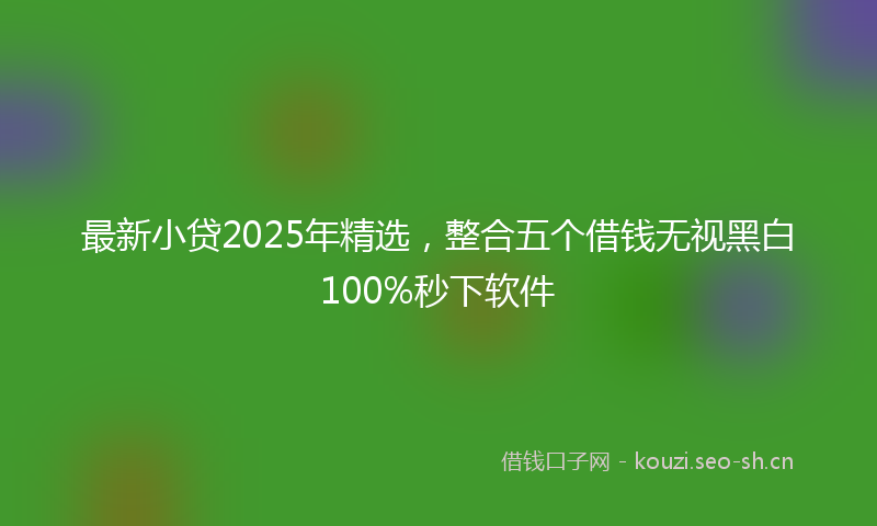 最新小贷2025年精选，整合五个借钱无视黑白100%秒下软件
