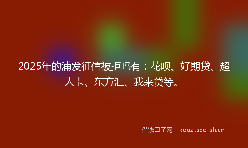 2025年的浦发征信被拒吗有：花呗、好期贷、超人卡、东方汇、我来贷等。