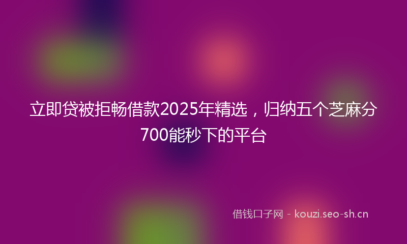 立即贷被拒畅借款2025年精选，归纳五个芝麻分700能秒下的平台