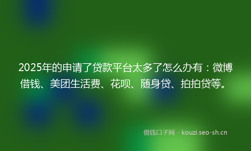 2025年的申请了贷款平台太多了怎么办有：微博借钱、美团生活费、花呗、随身贷、拍拍贷等。