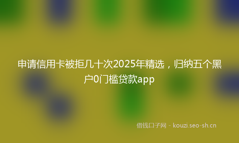 申请信用卡被拒几十次2025年精选，归纳五个黑户0门槛贷款app