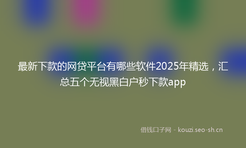 最新下款的网贷平台有哪些软件2025年精选,汇总五个无视黑白户秒下款app