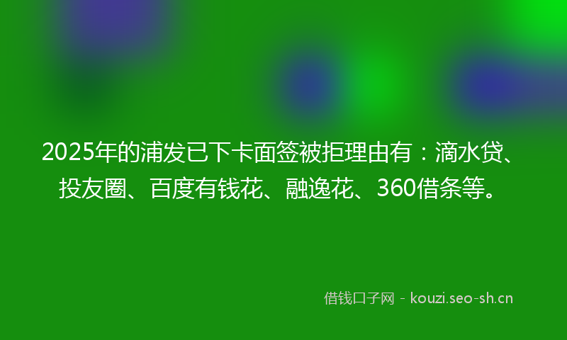 2025年的浦发已下卡面签被拒理由有：滴水贷、投友圈、百度有钱花、融逸花、360借条等。