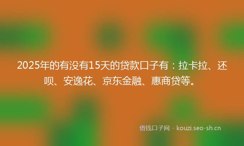 2025年的有没有15天的贷款口子有：拉卡拉、还呗、安逸花、京东金融、惠商贷等。