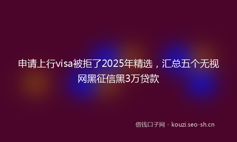 申请上行visa被拒了2025年精选，汇总五个无视网黑征信黑3万贷款