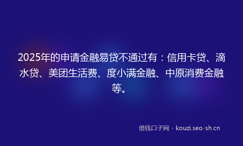 2025年的申请金融易贷不通过有：信用卡贷、滴水贷、美团生活费、度小满金融、中原消费金融等。