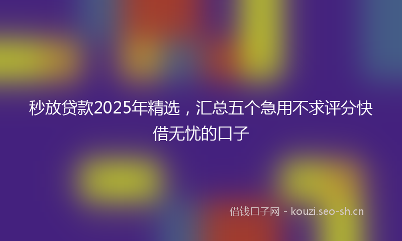 秒放贷款2025年精选，汇总五个急用不求评分快借无忧的口子