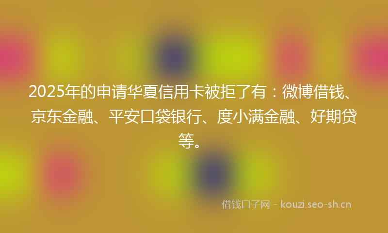 2025年的申请华夏信用卡被拒了有：微博借钱、京东金融、平安口袋银行、度小满金融、好期贷等。