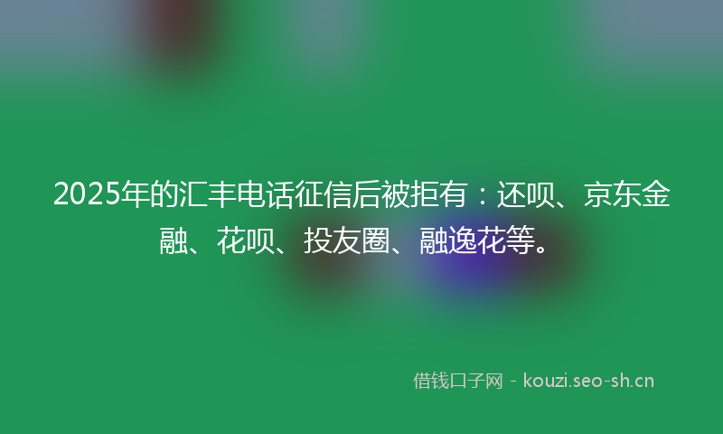 2025年的汇丰电话征信后被拒有：还呗、京东金融、花呗、投友圈、融逸花等。