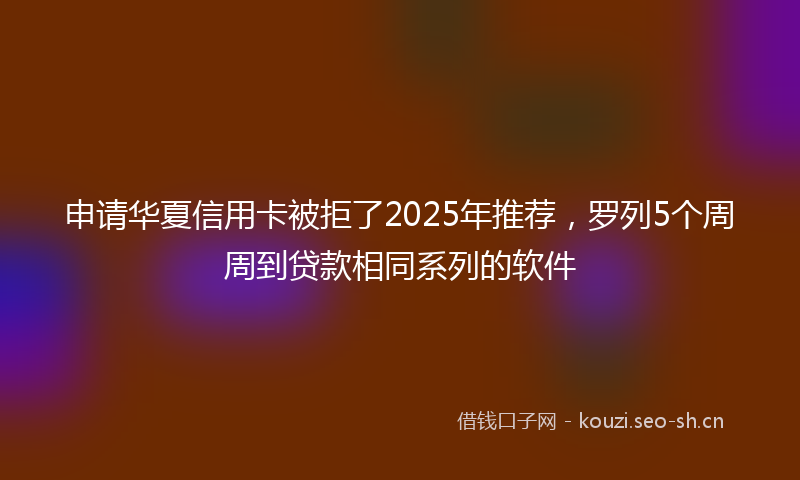 申请华夏信用卡被拒了2025年推荐，罗列5个周周到贷款相同系列的软件