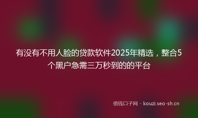 有没有不用人脸的贷款软件2025年精选，整合5个黑户急需三万秒到的的平台