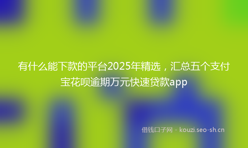 有什么能下款的平台2025年精选，汇总五个支付宝花呗逾期万元快速贷款app