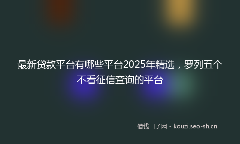 最新贷款平台有哪些平台2025年精选，罗列五个不看征信查询的平台