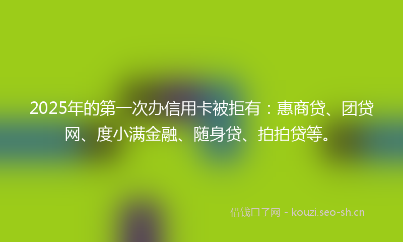 2025年的第一次办信用卡被拒有:惠商贷、团贷网、度小满金融、随身贷、拍拍贷等。