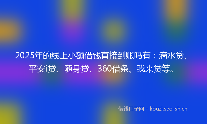 2025年的线上小额借钱直接到账吗有:滴水贷、平安i贷、随身贷、360借条、我来贷等。