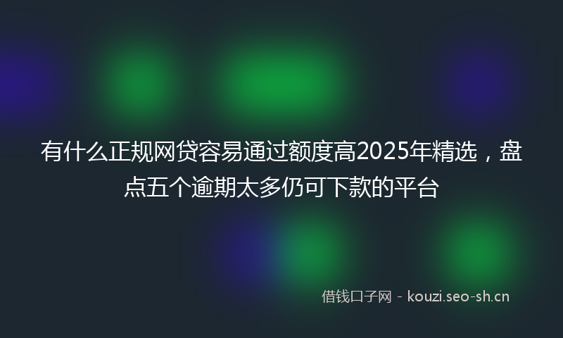 有什么正规网贷容易通过额度高2025年精选，盘点五个逾期太多仍可下款的平台