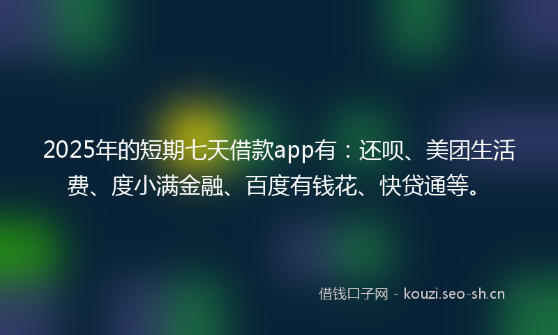 2025年的短期七天借款app有：还呗、美团生活费、度小满金融、百度有钱花、快贷通等。