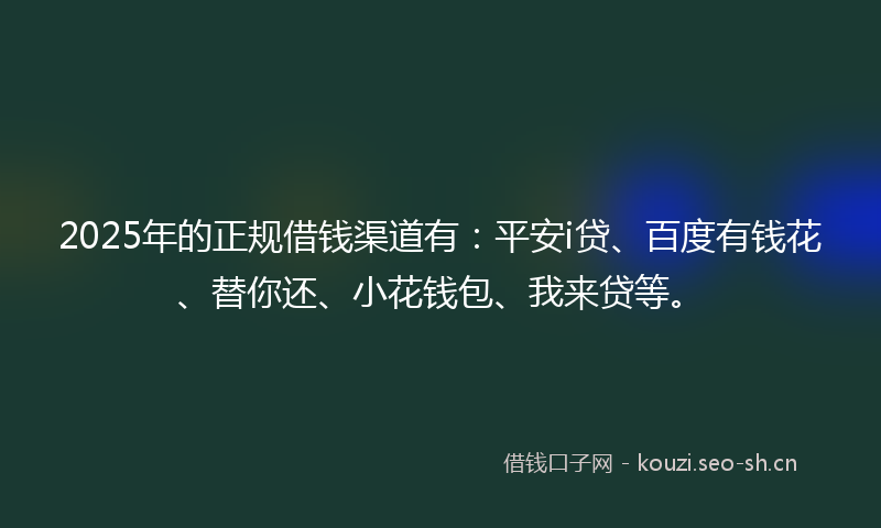 2025年的正规借钱渠道有：平安i贷、百度有钱花、替你还、小花钱包、我来贷等。