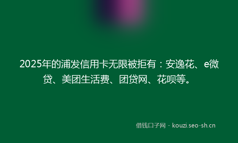 2025年的浦发信用卡无限被拒有：安逸花、e微贷、美团生活费、团贷网、花呗等。