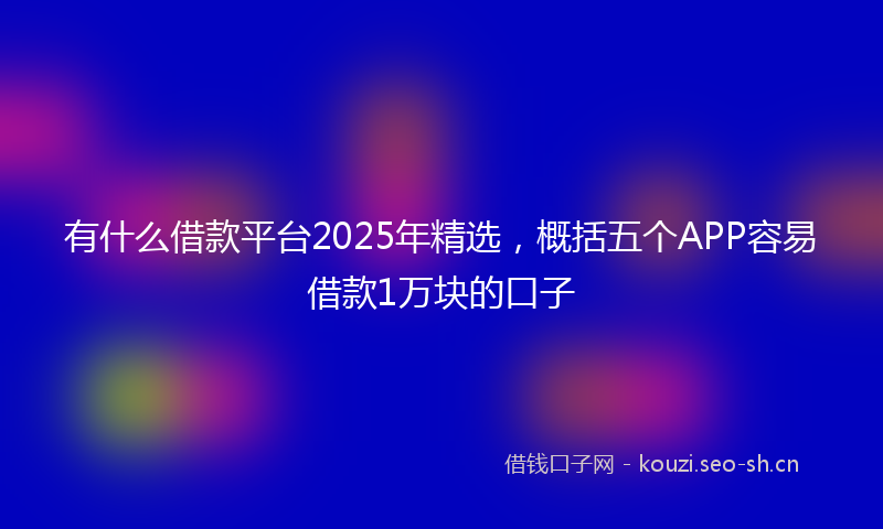 有什么借款平台2025年精选，概括五个APP容易借款1万块的口子