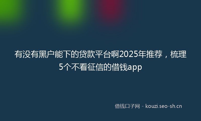 有没有黑户能下的贷款平台啊2025年推荐，梳理5个不看征信的借钱app