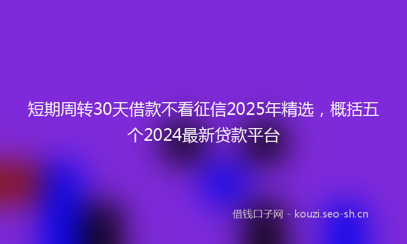 短期周转30天借款不看征信2025年精选，概括五个2024最新贷款平台