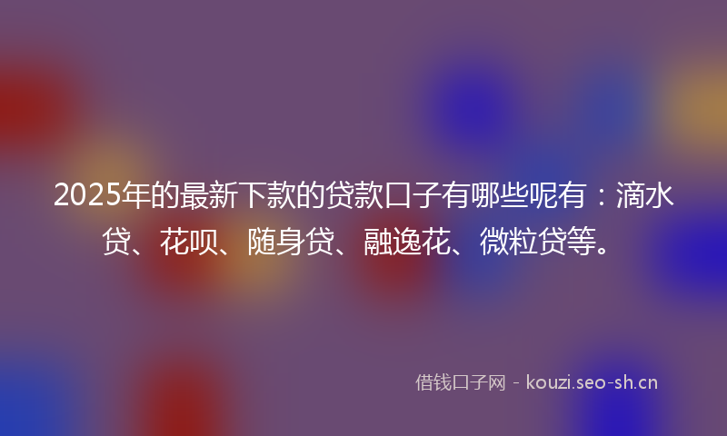 2025年的最新下款的贷款口子有哪些呢有：滴水贷、花呗、随身贷、融逸花、微粒贷等。