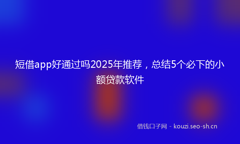 短借app好通过吗2025年推荐，总结5个必下的小额贷款软件