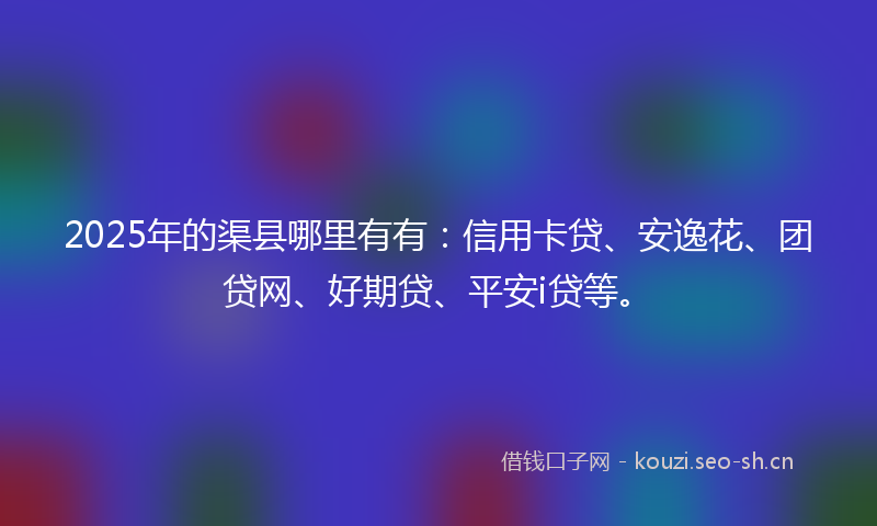 2025年的渠县哪里有有：信用卡贷、安逸花、团贷网、好期贷、平安i贷等。