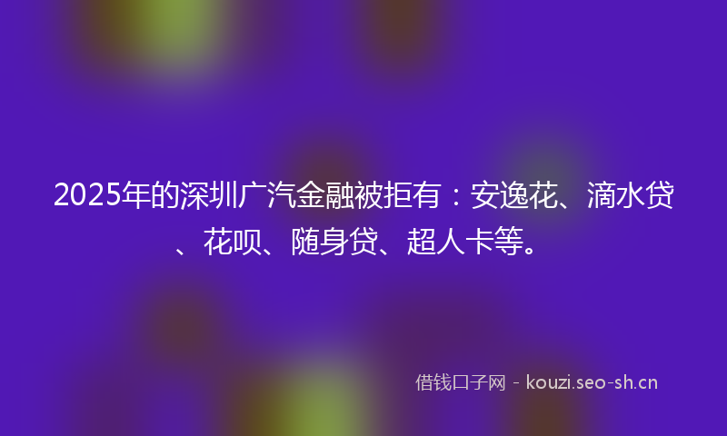 2025年的深圳广汽金融被拒有：安逸花、滴水贷、花呗、随身贷、超人卡等。
