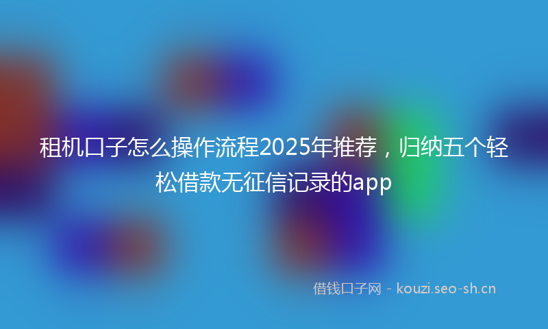 租机口子怎么操作流程2025年推荐，归纳五个轻松借款无征信记录的app