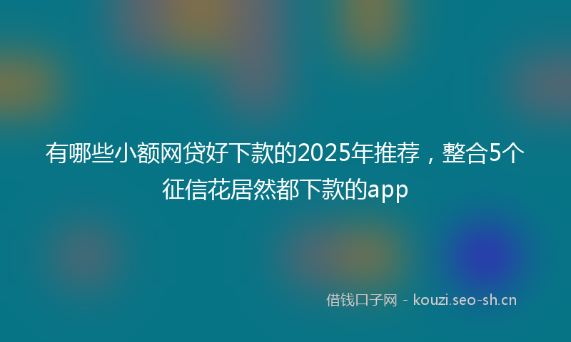 有哪些小额网贷好下款的2025年推荐，整合5个征信花居然都下款的app