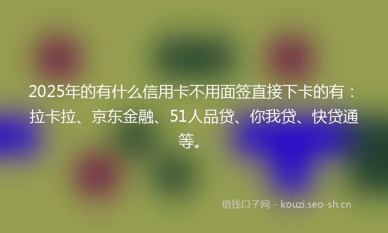 2025年的有什么信用卡不用面签直接下卡的有：拉卡拉、京东金融、51人品贷、你我贷、快贷通等。