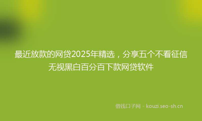 最近放款的网贷2025年精选，分享五个不看征信无视黑白百分百下款网贷软件