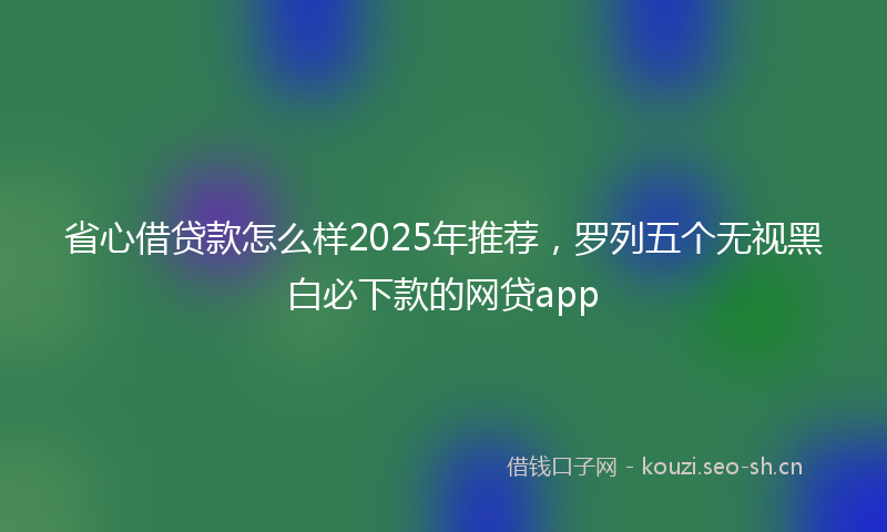 省心借贷款怎么样2025年推荐，罗列五个无视黑白必下款的网贷app
