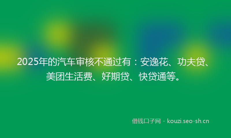 2025年的汽车审核不通过有：安逸花、功夫贷、美团生活费、好期贷、快贷通等。